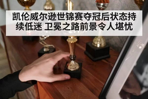 凯伦威尔逊世锦赛夺冠后状态持续低迷 卫冕之路前景令人堪忧