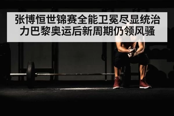 张博恒世锦赛全能卫冕尽显统治力巴黎奥运后新周期仍领风骚