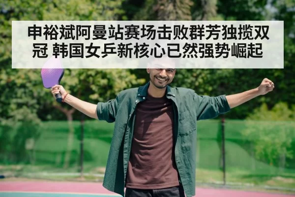 申裕斌阿曼站赛场击败群芳独揽双冠 韩国女乒新核心已然强势崛起