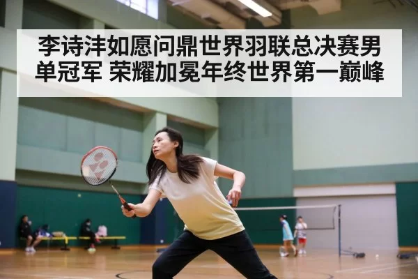李诗沣如愿问鼎世界羽联总决赛男单冠军 荣耀加冕年终世界第一巅峰