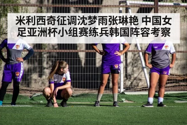 米利西奇征调沈梦雨张琳艳 中国女足亚洲杯小组赛练兵韩国阵容考察